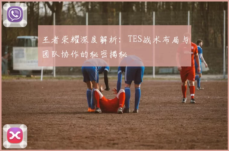 王者荣耀深度解析：TES战术布局与团队协作的秘密揭秘