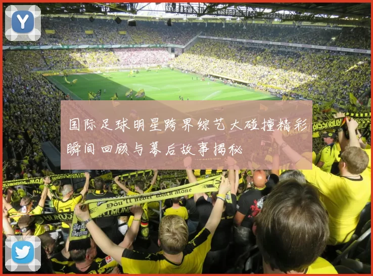 国际足球明星跨界综艺大碰撞精彩瞬间回顾与幕后故事揭秘