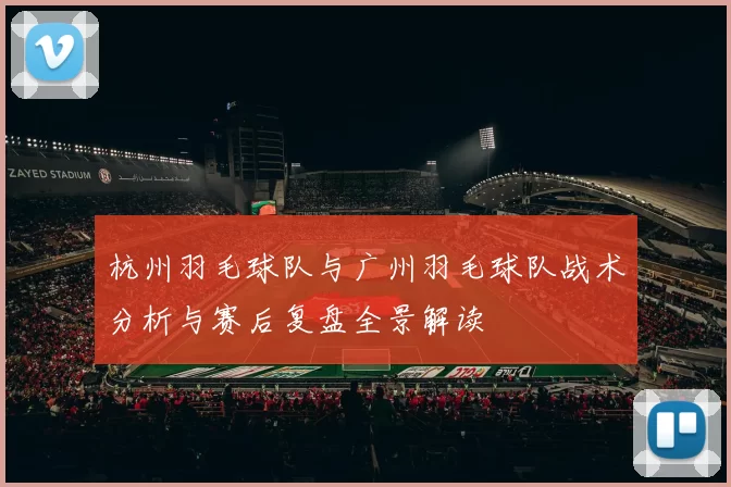 杭州羽毛球队与广州羽毛球队战术分析与赛后复盘全景解读