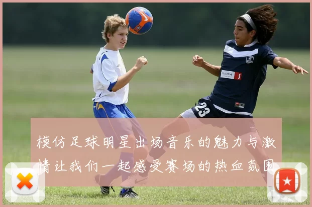 模仿足球明星出场音乐的魅力与激情让我们一起感受赛场的热血氛围
