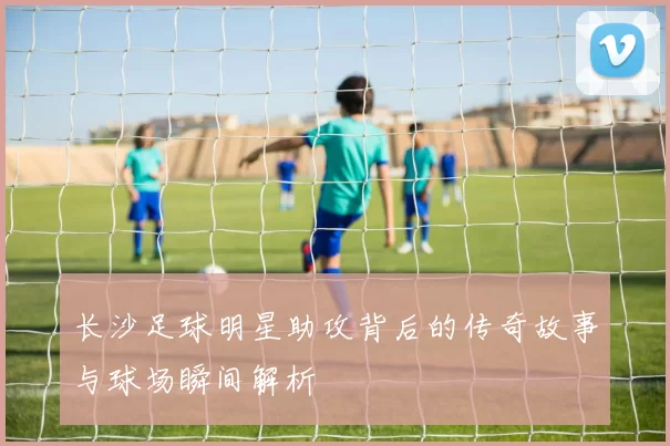 长沙足球明星助攻背后的传奇故事与球场瞬间解析