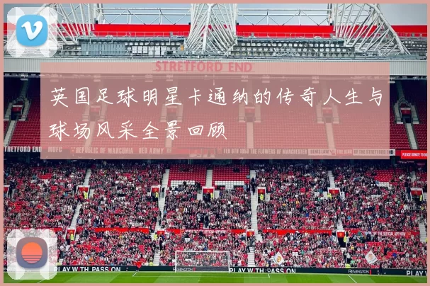 英国足球明星卡通纳的传奇人生与球场风采全景回顾
