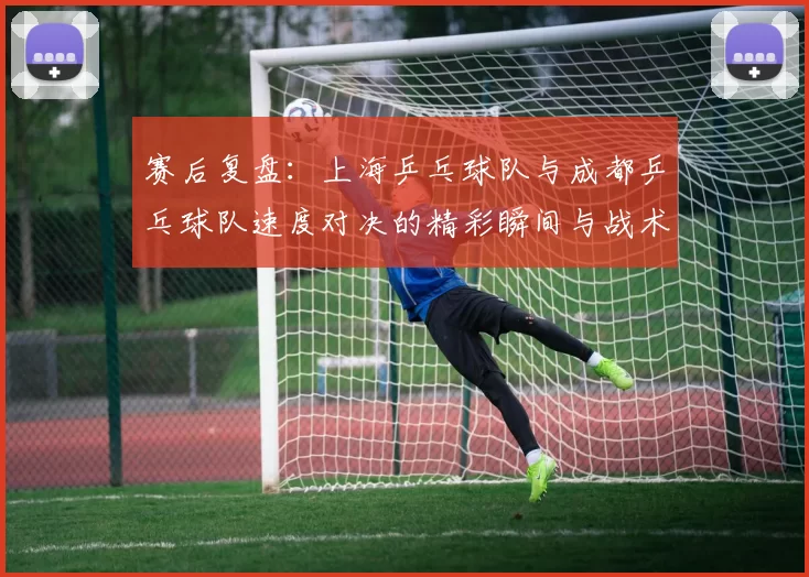 赛后复盘：上海乒乓球队与成都乒乓球队速度对决的精彩瞬间与战术分析