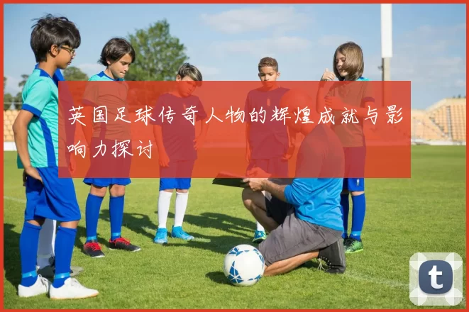 英国足球传奇人物的辉煌成就与影响力探讨