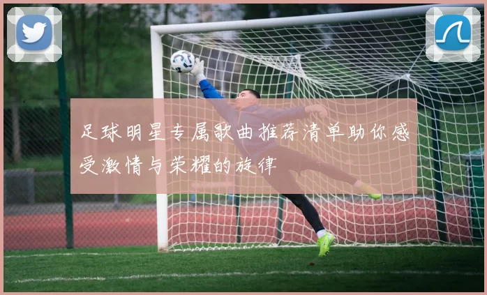 足球明星专属歌曲推荐清单助你感受激情与荣耀的旋律