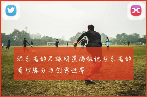 玩乐高的足球明星揭秘他与乐高的奇妙缘分与创意世界