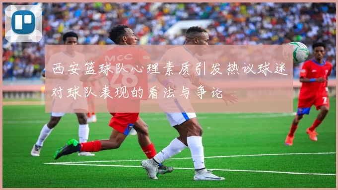 西安篮球队心理素质引发热议球迷对球队表现的看法与争论