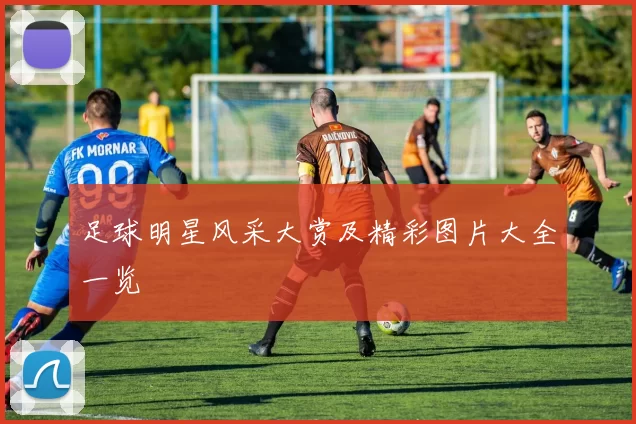 足球明星风采大赏及精彩图片大全一览