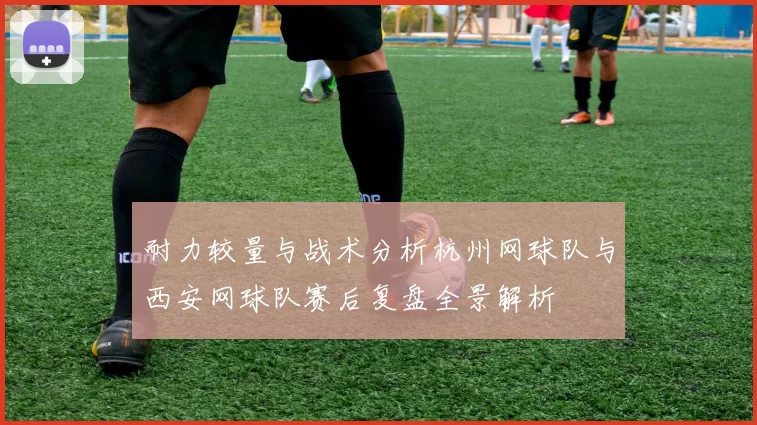耐力较量与战术分析杭州网球队与西安网球队赛后复盘全景解析