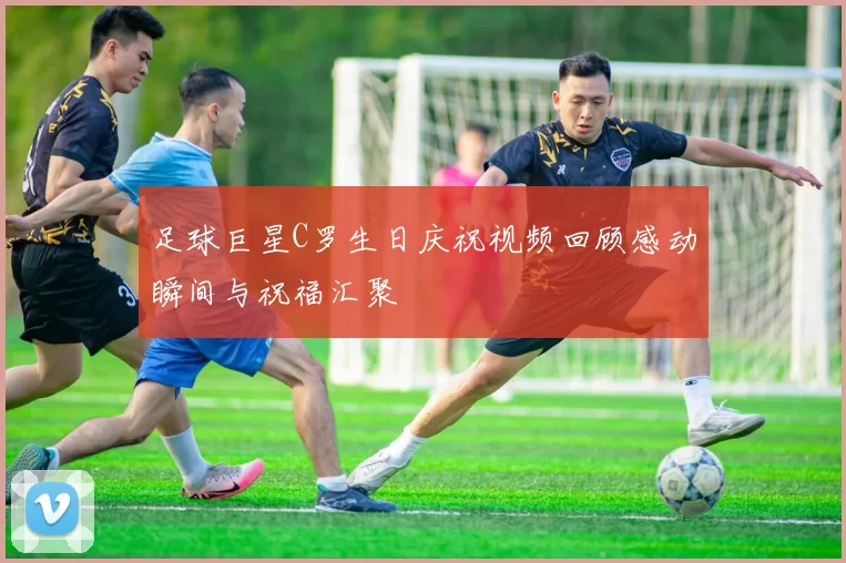 足球巨星C罗生日庆祝视频回顾感动瞬间与祝福汇聚