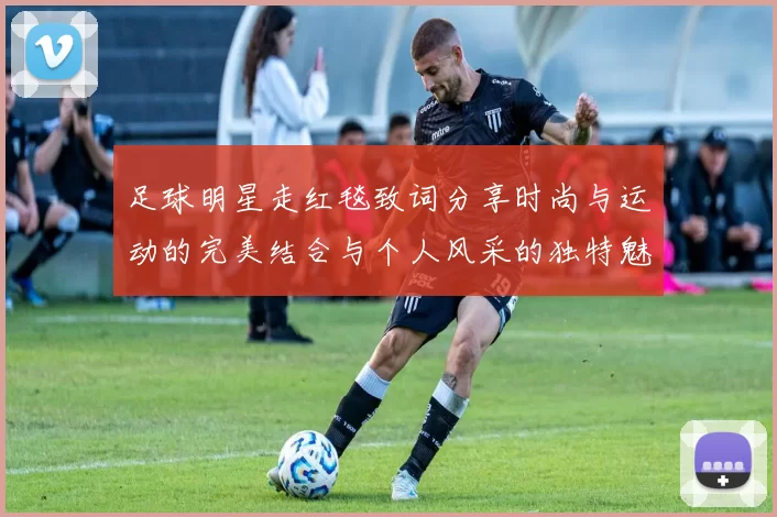 足球明星走红毯致词分享时尚与运动的完美结合与个人风采的独特魅力