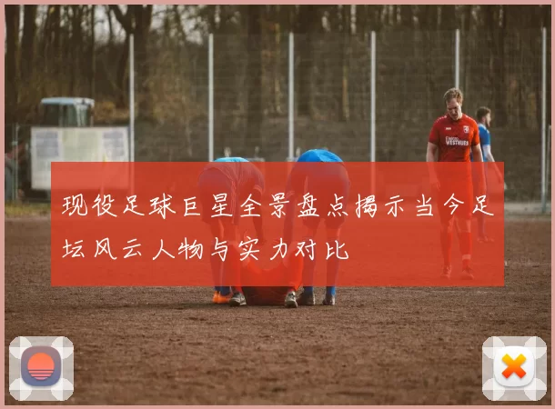 现役足球巨星全景盘点揭示当今足坛风云人物与实力对比