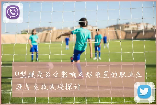 O型腿是否会影响足球明星的职业生涯与竞技表现探讨