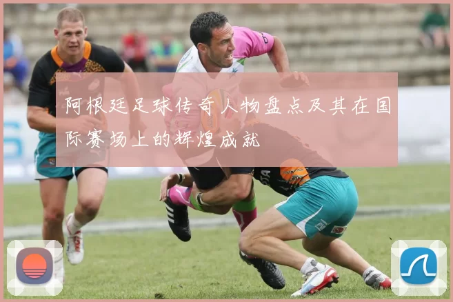 阿根廷足球传奇人物盘点及其在国际赛场上的辉煌成就