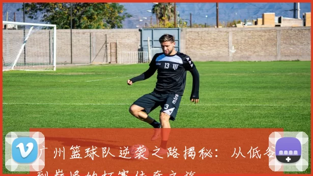 广州篮球队逆袭之路揭秘：从低谷到巅峰的杯赛传奇之旅
