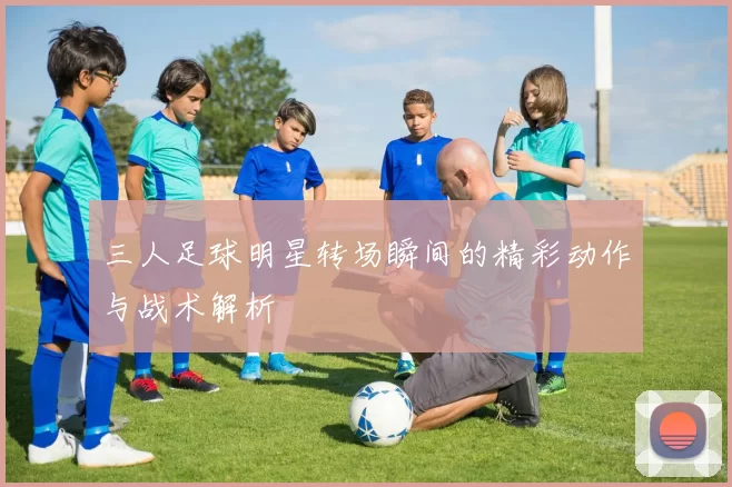 三人足球明星转场瞬间的精彩动作与战术解析