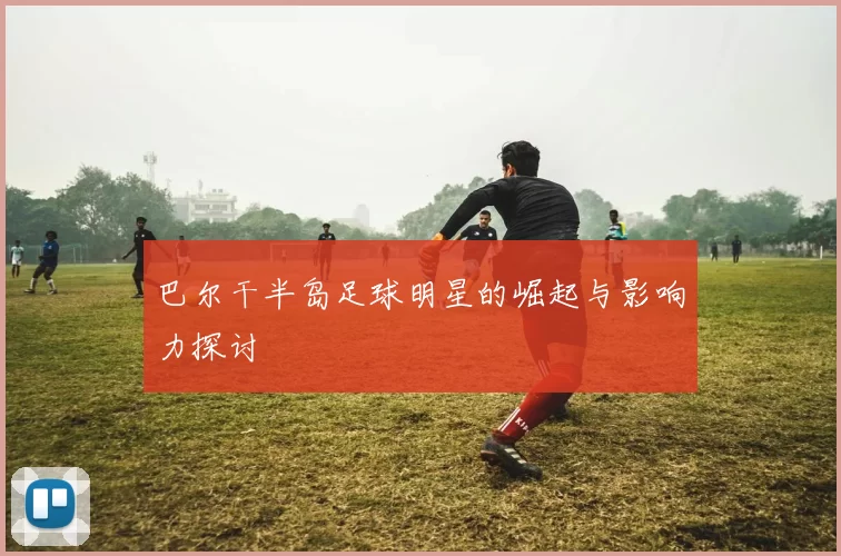 巴尔干半岛足球明星的崛起与影响力探讨