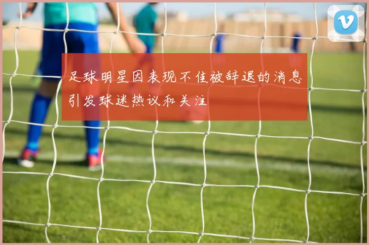 足球明星因表现不佳被辞退的消息引发球迷热议和关注