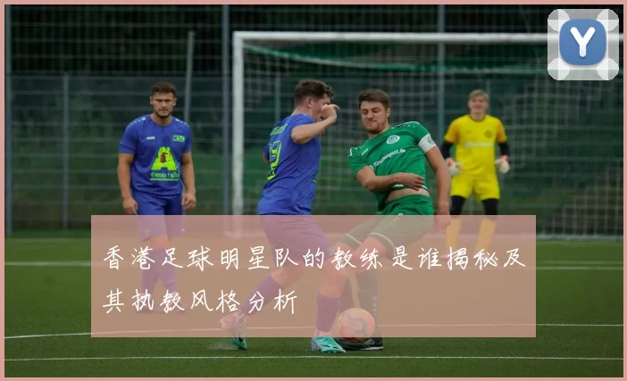 香港足球明星队的教练是谁揭秘及其执教风格分析