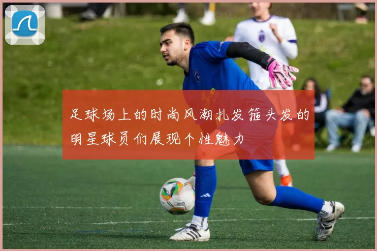 足球场上的时尚风潮扎发箍头发的明星球员们展现个性魅力