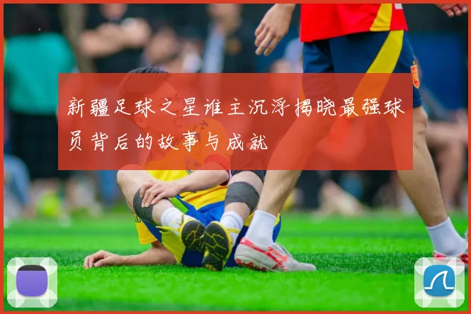 新疆足球之星谁主沉浮揭晓最强球员背后的故事与成就