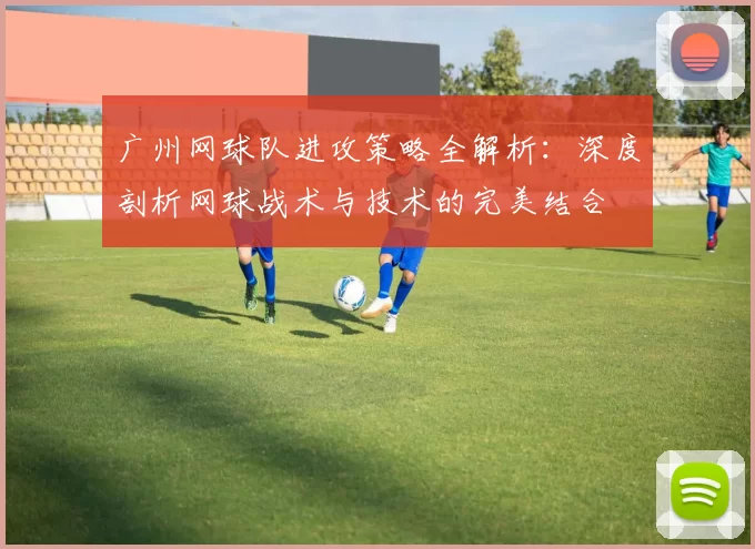 广州网球队进攻策略全解析：深度剖析网球战术与技术的完美结合