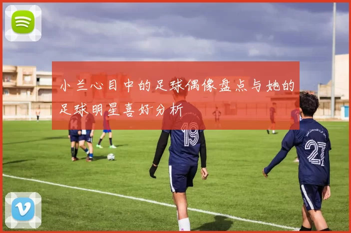 小兰心目中的足球偶像盘点与她的足球明星喜好分析