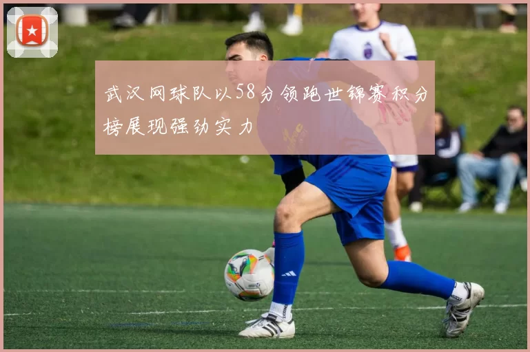 武汉网球队以58分领跑世锦赛积分榜展现强劲实力