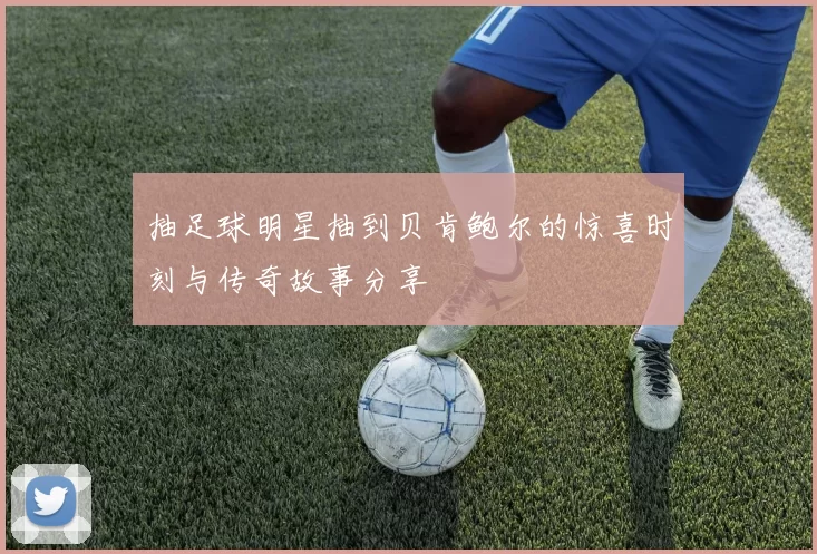 抽足球明星抽到贝肯鲍尔的惊喜时刻与传奇故事分享