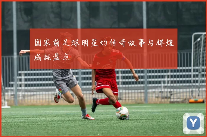 国家前足球明星的传奇故事与辉煌成就盘点
