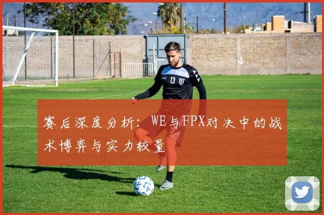 赛后深度分析：WE与FPX对决中的战术博弈与实力较量