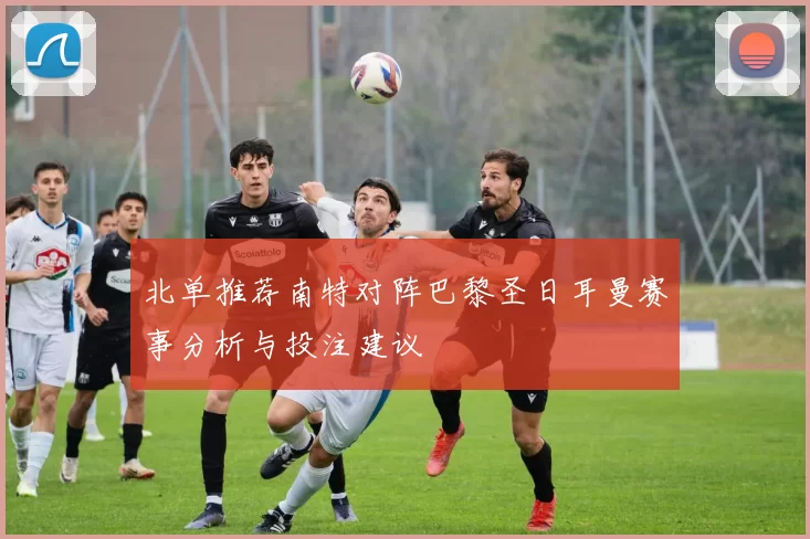 北单推荐南特对阵巴黎圣日耳曼赛事分析与投注建议