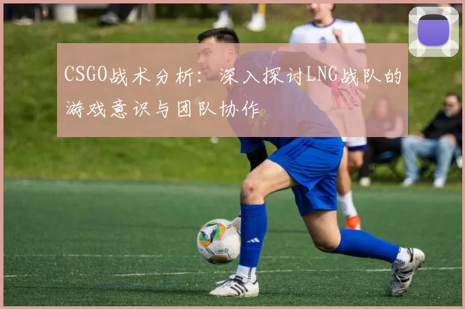 CSGO战术分析：深入探讨LNG战队的游戏意识与团队协作