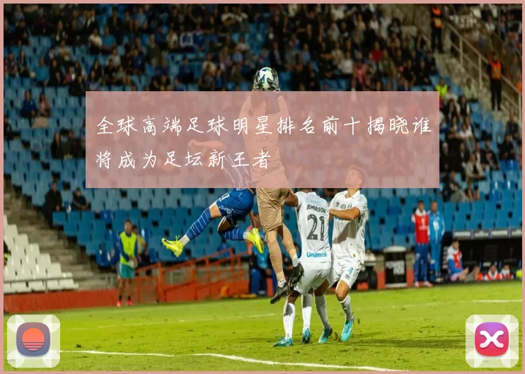 全球高端足球明星排名前十揭晓谁将成为足坛新王者