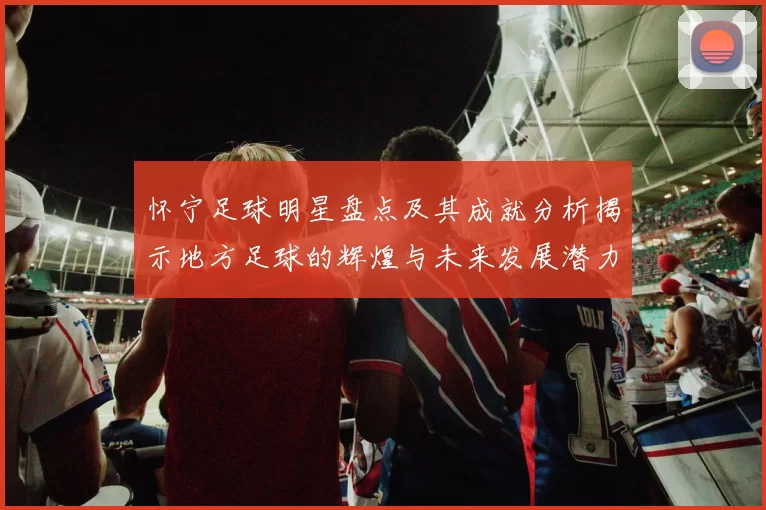 怀宁足球明星盘点及其成就分析揭示地方足球的辉煌与未来发展潜力