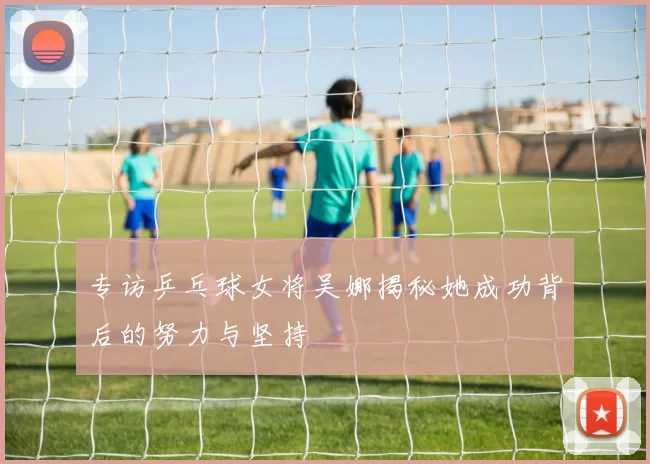 专访乒乓球女将吴娜揭秘她成功背后的努力与坚持