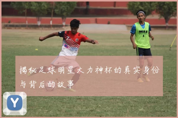 揭秘足球明星大力神杯的真实身份与背后的故事