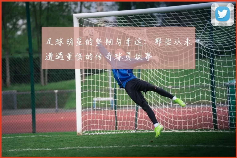 足球明星的坚韧与幸运：那些从未遭遇重伤的传奇球员故事
