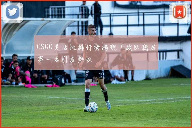 CSGO灵活性排行榜揭晓IG战队稳居第一名引发热议