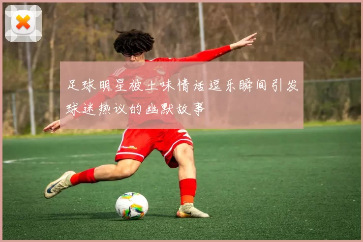 足球明星被土味情话逗乐瞬间引发球迷热议的幽默故事