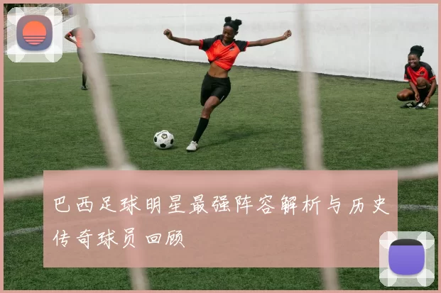 巴西足球明星最强阵容解析与历史传奇球员回顾