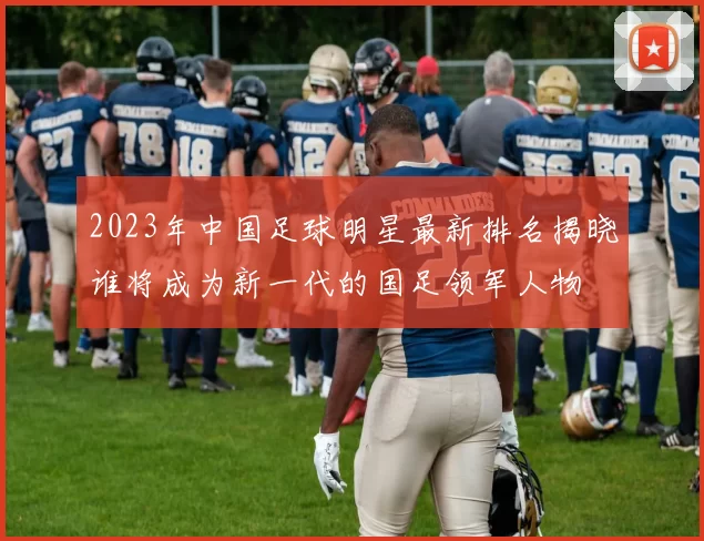 2023年中国足球明星最新排名揭晓谁将成为新一代的国足领军人物
