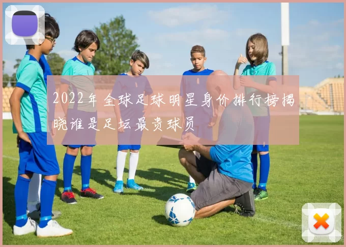 2022年全球足球明星身价排行榜揭晓谁是足坛最贵球员