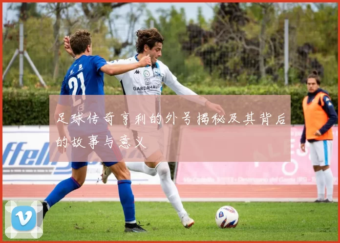 足球传奇亨利的外号揭秘及其背后的故事与意义