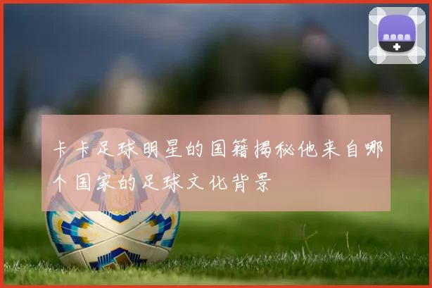 卡卡足球明星的国籍揭秘他来自哪个国家的足球文化背景
