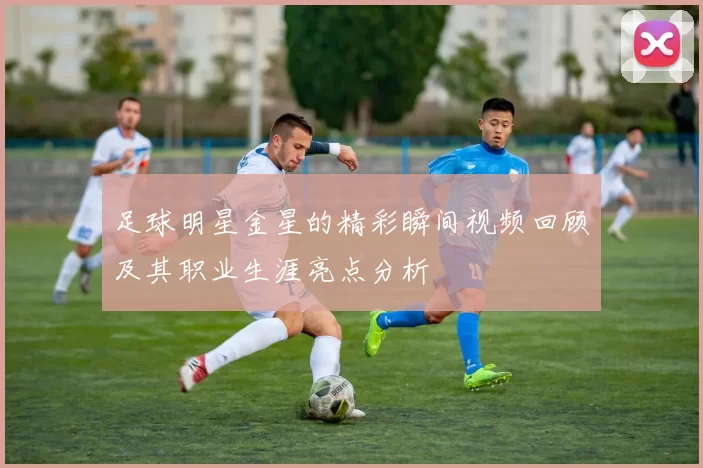 足球明星金星的精彩瞬间视频回顾及其职业生涯亮点分析