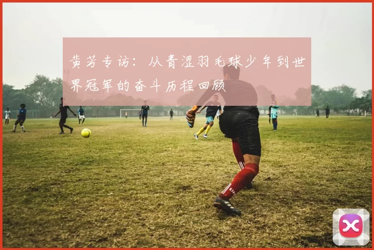 黄芳专访：从青涩羽毛球少年到世界冠军的奋斗历程回顾