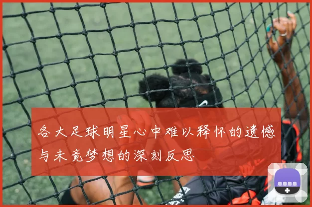 各大足球明星心中难以释怀的遗憾与未竟梦想的深刻反思