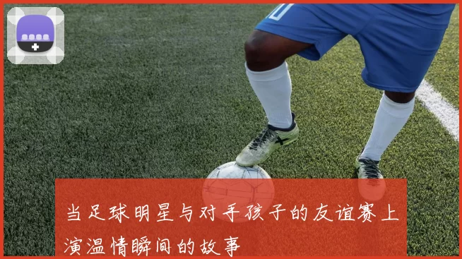 当足球明星与对手孩子的友谊赛上演温情瞬间的故事