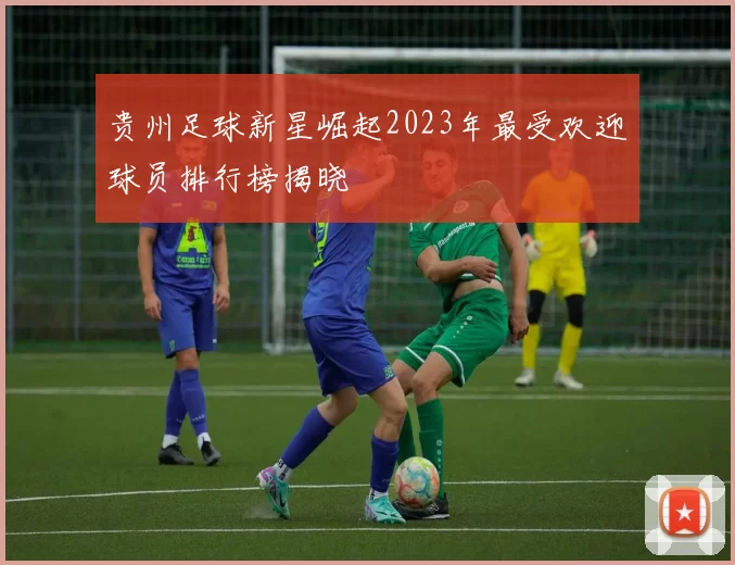 贵州足球新星崛起2023年最受欢迎球员排行榜揭晓